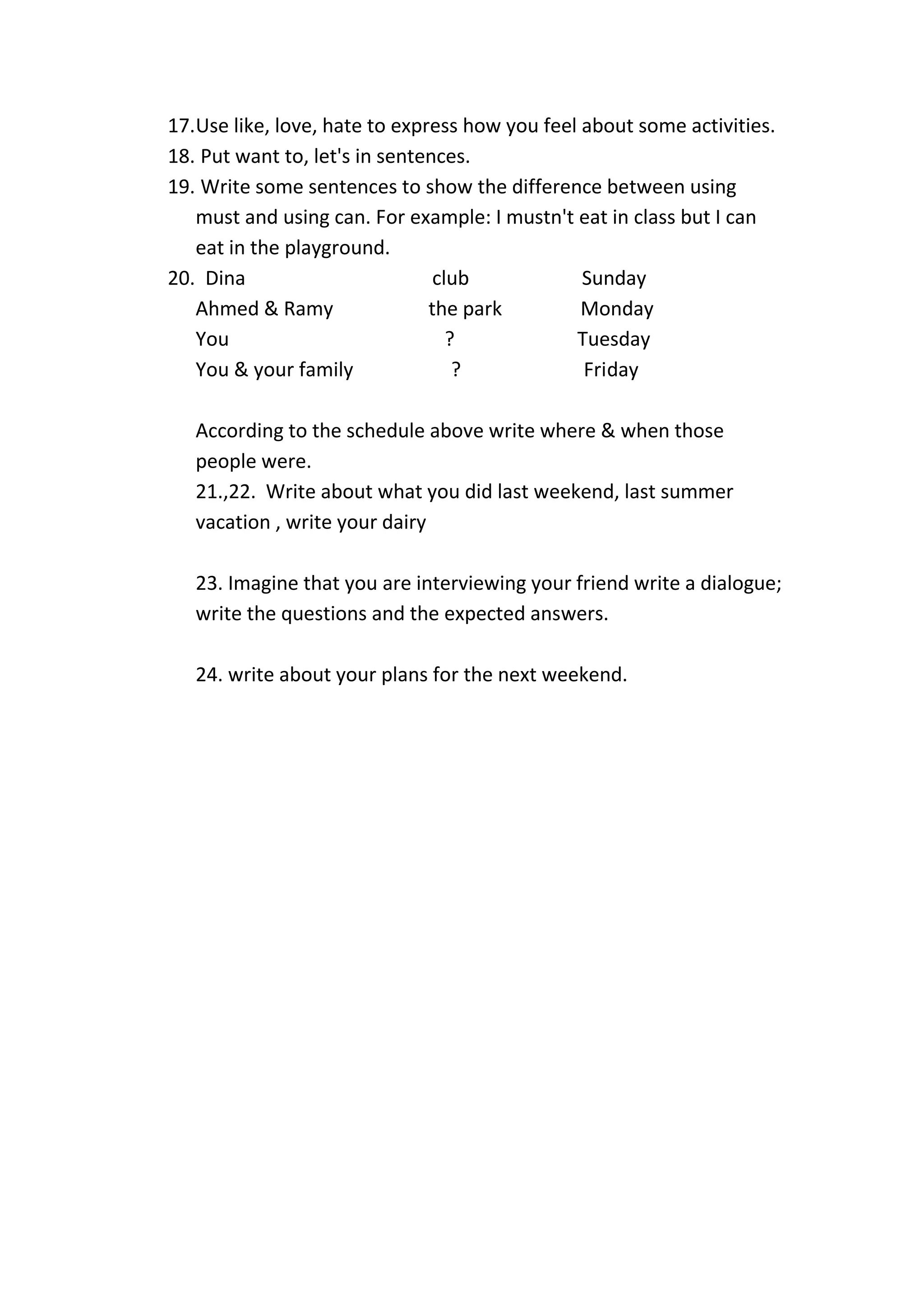 17.Use like, love, hate to express how you feel about some activities.
18. Put want to, let's in sentences.
19. Write some sentences to show the difference between using
must and using can. For example: I mustn't eat in class but I can
eat in the playground.
20. Dina club Sunday
Ahmed & Ramy the park Monday
You ? Tuesday
You & your family ? Friday
According to the schedule above write where & when those
people were.
21.,22. Write about what you did last weekend, last summer
vacation , write your dairy
23. Imagine that you are interviewing your friend write a dialogue;
write the questions and the expected answers.
24. write about your plans for the next weekend.
 
