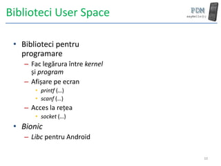 Biblioteci User Space

 • Biblioteci pentru
   programare
    – Fac legărura între kernel
      și program
    – Afișare pe ecran
       • printf (…)
       • scanf (…)
    – Acces la rețea
       • socket (…)
 • Bionic
    – Libc pentru Android

                                  10
 