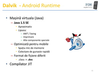 Dalvik - Android Runtime

 • Mașină virtuala (Java)
    – Java 1.5 SE
       • Aproximativ
       • Lipsesc
           – AWT / Swing
           – Imprimare
           – Alte componente speciale
    – Optimizată pentru mobile
       • Spațiu mic de memorie
       • Colectare de gunaoie rapidă
    – Format de fișiere diferit
       • .class -> .dex
 • Compilator JIT
                                        12
 