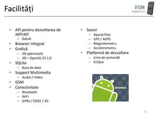 Facilități

 • API pentru dezvoltarea de   • Sezori
   aplicații                       –   Aparat foto
     – Dalvik                      –   GPS / AGPS
 • Browser integrat                –   Magnetometru
 • Grafică                         –   Accelerometru
     – 2D optimizată           • Platformă de dezvoltare
     – 3D – OpenGL ES 1.0          – Linie de comandă
 • SQLite                          – Eclipse
     – Baza de date
 • Support Multimedia
     – Audio / Video
 • GSM
 • Conectivitate
     – Bluetooth
     – WiFi
     – GPRS / EDGE / 3G

                                                           15
 