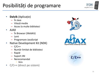 Posibilități de programare
 • Dalvik (Aplicație)
     – În Java
     – Viteză medie
     – Acces la multe biblioteci
 • AJAX
     – În Browser (WebKit)
     – Lent
     – Programare JavaScript
 • Native Development Kit (NDK)
     –   C/C++
     –   Număr limitat de biblioteci
     –   Rapid
     –   Suport JNI
     –   Nerecomandat
          • Beta
 • C/C++ (direct pe sistem)
                                       16
 