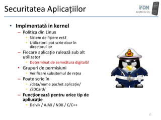 Securitatea Aplicațiilor
 • Implmentată in kernel
    – Politica din Linux
        • Sistem de fișiere ext3
        • Utilizatorii pot scrie doar în
          directorul lor
    – Fiecare aplicație rulează sub alt
      utilizator
        • Determinat de semnătura digitală!
    • Grupuri de permisiuni
        • Verificare subsitemul de rețea
    – Poate scrie în
        • /data/nume.pachet.aplicație/
        • /SDCard/
    – Funcționează pentru orice tip de
      apliucație
        • Dalvik / AJAX / NDK / C/C++

                                              17
 
