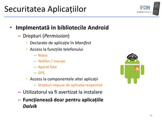 Securitatea Aplicațiilor
 • Implmentată in bibliotecile Android
    – Drepturi (Permission)
        • Declarate de aplicație în Manifest
        • Access la funcțiile telefonului
            –   Rețea
            –   Telefon / mesaje
            –   Aparat foto
            –   GPS
        • Access la componentele altei aplicații
            – Drepturi impuse de aplicația respectivă
    – Utilizatorul va fi avertizat la instalare
    – Funcționează doar pentru aplicațiile
      Dalvik
                                                        18
 