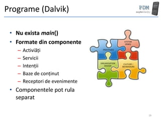Programe (Dalvik)

 • Nu exista main()
 • Formate din componente
   –   Activiăți
   –   Servicii
   –   Intenții
   –   Baze de conținut
   –   Receptori de evenimente
 • Componentele pot rula
   separat

                                 19
 