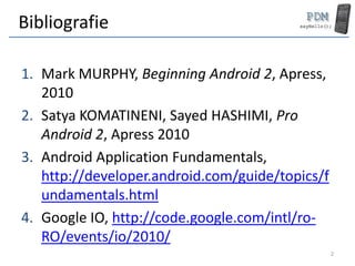 Bibliografie

1. Mark MURPHY, Beginning Android 2, Apress,
   2010
2. Satya KOMATINENI, Sayed HASHIMI, Pro
   Android 2, Apress 2010
3. Android Application Fundamentals,
   http://developer.android.com/guide/topics/f
   undamentals.html
4. Google IO, http://code.google.com/intl/ro-
   RO/events/io/2010/
                                                 2
 