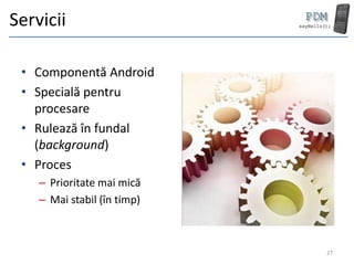 Servicii

 • Componentă Android
 • Specială pentru
   procesare
 • Rulează în fundal
   (background)
 • Proces
    – Prioritate mai mică
    – Mai stabil (în timp)



                             27
 