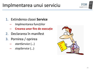 Implmentarea unui serviciu

 1. Extinderea clasei Service
   –   Implmentarea funcțiilor
   –   Crearea unor fire de execuție
 2. Declararea în manifest
 3. Pornirea / oprirea
   –   startService (…)
   –   stopService (…)




                                       29
 