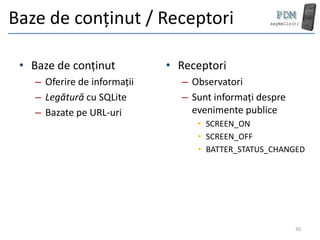 Baze de conținut / Receptori

 • Baze de conținut          • Receptori
   – Oferire de informații     – Observatori
   – Legătură cu SQLite        – Sunt informați despre
   – Bazate pe URL-uri           evenimente publice
                                  • SCREEN_ON
                                  • SCREEN_OFF
                                  • BATTER_STATUS_CHANGED




                                                         30
 