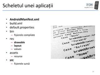 Scheletul unei aplicații

 •   AndroidManifest.xml
 •   build.xml
 •   default.properties
 •   bin
     – fișierele compilate
 • res
     – drawable
     – layout
     – values
 • assets
     – resurse
 • src
     – fișierele sursă

                             34
 