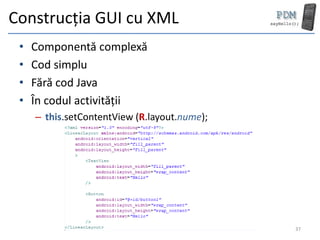 Construcția GUI cu XML
 •   Componentă complexă
 •   Cod simplu
 •   Fără cod Java
 •   În codul activității
     – this.setContentView (R.layout.nume);




                                              37
 