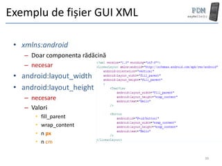 Exemplu de fișier GUI XML

 • xmlns:android
    – Doar componenta rădăcină
    – necesar
 • android:layout_width
 • android:layout_height
    – necesare
    – Valori
       •   fill_parent
       •   wrap_content
       •   n px
       •   n cm

                                 39
 