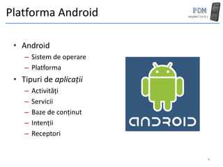 Platforma Android

 • Android
    – Sistem de operare
    – Platforma
 • Tipuri de aplicații
    –   Activități
    –   Servicii
    –   Baze de conținut
    –   Intenții
    –   Receptori


                           4
 