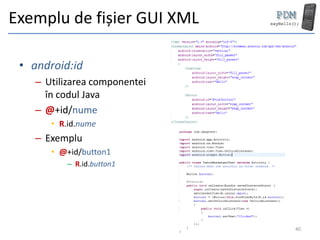 Exemplu de fișier GUI XML

 • android:id
    – Utilizarea componentei
      în codul Java
    – @+id/nume
       • R.id.nume
    – Exemplu
       • @+id/button1
          – R.id.button1




                               40
 