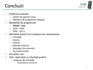 Concluzii
• Paltforma Android
    – Sistem de operare Linux
    – Biblioteci de programare Android
• Modalități de programare
    – Dalvik – Java
    – AJAX – Web
    – NDK – C/C++
• Aplicațiile Dalvik sunt compuse din componente
    –   Activități
    –   Servicii
    –   Intenții
    –   Baze de conșinut
    –   Receptori de enimente
    –   Nu există main()
• Simulator real
• Task - Aplicațiile cu interfață grafică
    – Compuse din Activități
         • Supraviețuiesc procesului

                                                   42
 