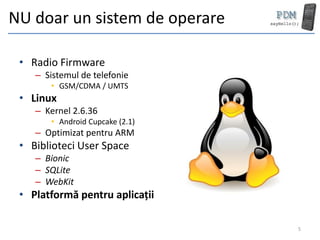 NU doar un sistem de operare

 • Radio Firmware
    – Sistemul de telefonie
       • GSM/CDMA / UMTS
 • Linux
    – Kernel 2.6.36
       • Android Cupcake (2.1)
    – Optimizat pentru ARM
 • Biblioteci User Space
    – Bionic
    – SQLite
    – WebKit
 • Platformă pentru aplicații

                                 5
 