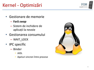 Kernel - Optimizări

 • Gestionare de memorie
    – Fară swap
    – Sistem de inchidere de
      aplicații la nevoie
 • Gestionarea consumului
    – WAIT_LOCK
 • IPC specific
    – Binder
       • AIDL
       • Apeluri sincron între procese


                                         8
 