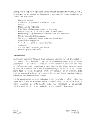 InDRE Página 100 de 107
Abril 2018 Versión 3.
Los siguientes requisitos aparecen contenidos en todas las normas revisadas y
constituyen los requisitos mínimos para el aseguramiento de calidad de las
colecciones de cultivos:
 Documentación
 Identificación y autenticidad de las cepas
 Pureza
 Monitoreo de viabilidad
 Estabilidad de las propiedades de las cepas
 Estandarización de las condiciones de crecimiento
 Metodologías y protocolos de preservación estandarizados
 Mantenimiento de los equipos
 Normas para el suministro e intercambio de cepas
 Seguridad a largo plazo
 Control de las condiciones ambientales
 Auditorías
 Cumplimiento de las legislaciones
 Personal y entrenamiento
Documentación
Un aspecto fundamental para llevar cabo un riguroso control de calidad en
una colección de cultivos es contar con sistema de documentación eficiente.
Las colecciones de cultivos reconocidas internacionalmente cuentan con listas
de verificación que son llevadas para cada lote de material que es conservado.
Es esencial mantener documentos que contengan los datos de los cultivos,
sobre todo si varias personas están involucradas en el proceso. Esta
información puede estar almacenada en libretas, archivos o registros, tarjetas
indexadas, o en sistemas electrónicos.
Los datos originales suministrados por quien deposita el cultivo deben ser
registrados (datos del mantenimiento, caracterización de las cepas, etc.). La
mayor cantidad de información debe ser registrada y actualizada
regularmente, esto incrementa el valor de una colección de cultivos.
 
