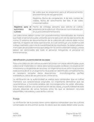 InDRE Página 102 de 107
Abril 2018 Versión 3.
Las colecciones deben contar con procedimientos normalizados de manera
que todo el personal pueda utilizarlos para la ejecución de las operaciones de
rutina. El sistema de documentación de la colección de cultivos debe incluir
además, el registro de estas operaciones, lo cual constituye una evidencia del
trabajo realizado y permite la trazabilidad de los resultados. Se deben elaborar
manuales de procedimientos que aseguren la continuidad del trabajo, y estos
deben ser dominados por todo el personal incluyendo el personal en
entrenamiento.
Identificación y autenticidad de las cepas
Para una colección de cultivos es esencial contar con cepas identificadas, pues
coleccionar materiales sin datos descriptivos puede conllevar a la duplicación
innecesaria y a la pérdida de recursos. Un organismo no es útil si no se conoce
nada acerca de él. Si un organismo no puede ser identificado completamente,
es necesario recopilar datos descriptivos; microfotografías, perfiles
metabólicos, datos de secuenciación, entre otros.
La verificación de la autenticidad se realiza para comprobar que el cultivo
mantiene sus características originales. Es importante demostrar que las
características y funciones propias del microorganismo no están alteradas.
Esto implica realizar una caracterización de las cepas, y la profundidad de este
estudio depende de varios factores entre los que se destacan: recursos
disponibles, naturaleza y usos de los cultivos.
Pureza
La verificación de la pureza tiene como objetivo comprobar que los cultivos
conservados se encuentran puros. Es obvio que las cepas deben estar puras,
de viales que se prepararon para el almacenamiento,
procedimiento de recuperación).
Registros (fecha de congelación, # de lote, conteo de
viables, fecha de vencimiento del lote, # de viales
crioconservados).
Registros para el
suministro de
cultivos:
Fecha de entrega, persona que solicita el cultivo,
propósito de la solicitud, información suministrada por
el usuario (retroalimentación).
 