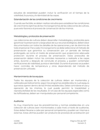 InDRE Página 104 de 107
Abril 2018 Versión 3.
estudios de estabilidad pueden incluir la verificación en el tiempo de la
viabilidad, la pureza y la identidad de las cepas.
Estandarización de las condiciones de crecimiento
Cuando sea factible, se deben realizar estudios para establecer las condiciones
de crecimiento óptimas de los microorganismos de las colecciones de cultivos,
pues esto favorece el proceso de conservación de los mismos.
Metodologías y protocolos de preservación
Las colecciones de cultivos deben desarrollar metodologías y protocolos para
garantizar la preservación a largo plazo de sus recursos biológicos, deben estar
documentados con todos los detalles de las operaciones y ser de dominio de
todo el personal. Para cada microorganismo se debe seleccionar el método de
preservación que garantice su conservación por un período de tiempo
prolongado, así como el medio de preservación que proporcione adecuada
protección durante el proceso de preservación. Estos protocolos de
preservación deben incluir los controles necesarios a realizarle a las cepas
antes, durante y después de concluido el proceso, y pueden contemplar
verificaciones de viabilidad, pureza e identidad. Durante el proceso se pueden
hacer controles de temperatura y otros dependiendo del método de
preservación utilizado.
Mantenimiento de los equipos
Todos los equipos de la colección de cultivos deben ser mantenidos y
calibrados periódicamente, según los programas establecidos, lo cual asegura
que estos operen dentro de los límites establecidos. Debe controlarse el uso y
operación de los mismos, lo cual puede permitir la trazabilidad y
reproducibilidad de los resultados. En el caso de los equipos especiales como
las liofilizadoras, deben ser manipulados por personal competente.
Auditorías
Es muy importante que los procedimientos y normas establecidas en una
colección de cultivos sean monitoreados a cada nivel, a través de auditorías.
Estas deben llevarse a cabo por personal competente y pueden ser internas o
externas. Estas últimas pueden ser producto de procesos de acreditación por
 