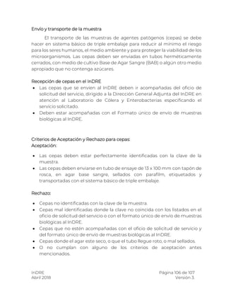 InDRE Página 106 de 107
Abril 2018 Versión 3.
Envío y transporte de la muestra
El transporte de las muestras de agentes patógenos (cepas) se debe
hacer en sistema básico de triple embalaje para reducir al mínimo el riesgo
para los seres humanos, el medio ambiente y para proteger la viabilidad de los
microorganismos. Las cepas deben ser enviadas en tubos herméticamente
cerrados, con medio de cultivo Base de Agar Sangre (BAB) o algún otro medio
apropiado que no contenga azúcares.
Recepción de cepas en el InDRE
 Las cepas que se envíen al InDRE deben ir acompañadas del oficio de
solicitud del servicio, dirigido a la Dirección General Adjunta del InDRE en
atención al Laboratorio de Cólera y Enterobacterias especificando el
servicio solicitado.
 Deben estar acompañadas con el Formato único de envío de muestras
biológicas al InDRE.
Criterios de Aceptación y Rechazo para cepas:
Aceptación:
 Las cepas deben estar perfectamente identificadas con la clave de la
muestra.
 Las cepas deben enviarse en tubo de ensaye de 13 x 100 mm con tapón de
rosca, en agar base sangre, sellados con parafilm, etiquetados y
transportadas con el sistema básico de triple embalaje.
Rechazo:
 Cepas no identificadas con la clave de la muestra.
 Cepas mal identificadas donde la clave no coincida con los listados en el
oficio de solicitud del servicio o con el formato único de envío de muestras
biológicas al InDRE.
 Cepas que no estén acompañadas con el oficio de solicitud de servicio y
del formato único de envío de muestras biológicas al InDRE.
 Cepas donde el agar este seco, o que el tubo llegue roto, o mal sellados.
 O no cumplan con alguno de los criterios de aceptación antes
mencionados.
 
