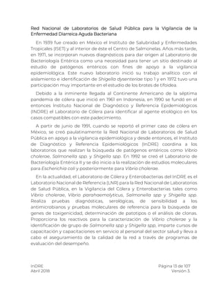 InDRE Página 13 de 107
Abril 2018 Versión 3.
Red Nacional de Laboratorios de Salud Pública para la Vigilancia de la
Enfermedad Diarreica Aguda Bacteriana
En 1939 fue creado en México el Instituto de Salubridad y Enfermedades
Tropicales (ISET) y al interior de éste el Centro de Salmonelas. Años más tarde,
en 1971, se incorporan nuevos diagnósticos para dar origen al Laboratorio de
Bacteriología Entérica como una necesidad para tener un sitio destinado al
estudio de patógenos entéricos con fines de apoyo a la vigilancia
epidemiológica. Este nuevo laboratorio inició su trabajo analítico con el
aislamiento e identificación de Shigella dysenteriae tipo 1 y en 1972 tuvo una
participación muy importante en el estudio de los brotes de tifoidea.
Debido a la inminente llegada al Continente Americano de la séptima
pandemia de cólera que inició en 1961 en Indonesia, en 1990 se fundó en el
entonces Instituto Nacional de Diagnóstico y Referencia Epidemiológicos
(INDRE) el Laboratorio de Cólera para identificar al agente etiológico en los
casos compatibles con este padecimiento.
A partir de junio de 1991, cuando se reportó el primer caso de cólera en
México, se creó paulatinamente la Red Nacional de Laboratorios de Salud
Pública en apoyo a la vigilancia epidemiológica y desde entonces, el Instituto
de Diagnóstico y Referencia Epidemiológicos (InDRE) coordina a los
laboratorios que realizan la búsqueda de patógenos entéricos como Vibrio
cholerae, Salmonella spp. y Shigella spp. En 1992 se creó el Laboratorio de
Bacteriología Entérica II y se dio inicio a la realización de estudios moleculares
para Escherichia coli y posteriormente para Vibrio cholerae.
En la actualidad, el Laboratorio de Cólera y Enterobacterias del InDRE es el
Laboratorio Nacional de Referencia (LNR) para la Red Nacional de Laboratorios
de Salud Pública, en la Vigilancia del Cólera y Enterobacterias tales como
Vibrio cholerae, Vibrio parahaemolyticus, Salmonella spp y Shigella spp.
Realiza pruebas diagnósticas, serológicas, de sensibilidad a los
antimicrobianos y pruebas moleculares de referencia para la búsqueda de
genes de toxigenicidad, determinación de patotipos o el análisis de clonas.
Proporciona los reactivos para la caracterización de Vibrio cholerae y la
identificación de grupo de Salmonella spp y Shigella spp, imparte cursos de
capacitación y capacitaciones en servicio al personal del sector salud y lleva a
cabo el aseguramiento de la calidad de la red a través de programas de
evaluación del desempeño.
 