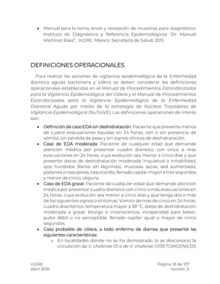 InDRE Página 18 de 107
Abril 2018 Versión 3.
 Manual para la toma, envío y recepción de muestras para diagnóstico;
Instituto de Diagnóstico y Referencia Epidemiológicos “Dr. Manuel
Martínez Báez”, InDRE. México: Secretaría de Salud; 2015
DEFINICIONES OPERACIONALES
Para realizar las acciones de vigilancia epidemiológica de la Enfermedad
diarreica aguda bacteriana y cólera se deben considerar las definiciones
operacionales establecidas en el Manual de Procedimientos Estandarizados
para la Vigilancia Epidemiológica del Cólera y el Manual de Procedimientos
Estandarizados para la Vigilancia Epidemiológica de la Enfermedad
Diarreica Aguda por medio de la estrategia de Núcleos Trazadores de
Vigilancia Epidemiológica (NuTraVE). Las definiciones operaciones de interés
son:
 Definición de caso EDA sin deshidratación: Paciente que presenta menos
de cuatro evacuaciones líquidas en 24 horas, con o sin presencia de
vómito, sin pérdida de peso y sin signos clínicos de deshidratación.
 Caso de EDA moderada: Paciente de cualquier edad que demande
atención médica por presentar cuadro diarreico con cinco o más
evacuaciones en 24 horas, cuya evolución sea menor a cinco días y que
presente datos de deshidratación moderada: Inquietud o irritabilidad,
ojos hundidos (llanto sin lágrimas), mucosas secas, sed aumentada,
polipnea o taquipnea, taquicardia, llenado capilar mayor a tres segundos
y menor de cinco, oliguria.
 Caso de EDA grave: Paciente de cualquier edad que demande atención
médica por presentar cuadro diarreico con cinco o más evacuaciones en
24 horas, cuya evolución sea menor a cinco días y que tenga dos o más
de los siguientes signos o síntomas: Vómito de más de cinco en 24 horas,
cuadro disentérico, temperatura mayor a 38 °C, datos de deshidratación
moderada a grave; letargo o inconsciencia, incapacidad para beber,
pulso débil o no perceptible, llenado capilar igual o mayor de cinco
segundos.
 Caso probable de cólera, a todo enfermo de diarrea que presente las
siguientes características:
o En localidades donde no se ha demostrado (o se desconoce) la
circulación de V. cholerae O1 o de V. cholerae O139 TOXIGÉNICOS
 