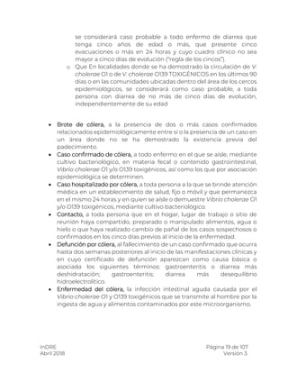 InDRE Página 19 de 107
Abril 2018 Versión 3.
se considerará caso probable a todo enfermo de diarrea que
tenga cinco años de edad o más, que presente cinco
evacuaciones o más en 24 horas y cuyo cuadro clínico no sea
mayor a cinco días de evolución (“regla de los cincos”).
o Que En localidades donde se ha demostrado la circulación de V.
cholerae O1 o de V. cholerae O139 TOXIGÉNICOS en los últimos 90
días o en las comunidades ubicadas dentro del área de los cercos
epidemiológicos, se considerará como caso probable, a toda
persona con diarrea de no más de cinco días de evolución,
independientemente de su edad
 Brote de cólera, a la presencia de dos o más casos confirmados
relacionados epidemiológicamente entre sí o la presencia de un caso en
un área donde no se ha demostrado la existencia previa del
padecimiento.
 Caso confirmado de cólera, a todo enfermo en el que se aísle, mediante
cultivo bacteriológico, en materia fecal o contenido gastrointestinal,
Vibrio cholerae O1 y/o O139 toxigénicos, así como los que por asociación
epidemiológica se determinen.
 Caso hospitalizado por cólera, a toda persona a la que se brinde atención
médica en un establecimiento de salud, fijo o móvil y que permanezca
en el mismo 24 horas y en quien se aísle o demuestre Vibrio cholerae O1
y/o O139 toxigénicos, mediante cultivo bacteriológico.
 Contacto, a toda persona que en el hogar, lugar de trabajo o sitio de
reunión haya compartido, preparado o manipulado alimentos, agua o
hielo o que haya realizado cambio de pañal de los casos sospechosos o
confirmados en los cinco días previos al inicio de la enfermedad.
 Defunción por cólera, al fallecimiento de un caso confirmado que ocurra
hasta dos semanas posteriores al inicio de las manifestaciones clínicas y
en cuyo certificado de defunción aparezcan como causa básica o
asociada los siguientes términos: gastroenteritis o diarrea más
deshidratación; gastroenteritis; diarrea más desequilibrio
hidroelectrolítico.
 Enfermedad del cólera, la infección intestinal aguda causada por el
Vibrio cholerae O1 y O139 toxigénicos que se transmite al hombre por la
ingesta de agua y alimentos contaminados por este microorganismo.
 