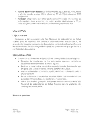 InDRE Página 20 de 107
Abril 2018 Versión 3.
 Fuente de infección de cólera, a todo alimento, agua, bebida, hielo, heces
o vómito donde se aísle Vibrio cholerae O1 y/o Vibrio cholerae O139
toxigénicos.
 Portador, a la persona que alberga al agente infeccioso en ausencia de
enfermedad clínica aparente y en quien se aísle Vibrio cholerae O1 y/o
O139 toxigénicos en materia fecal o contenido gastrointestinal.
OBJETIVOS
Objetivo General
Establecer y dar a conocer a la Red Nacional de Laboratorios de Salud
Pública para la Vigilancia del Cólera y Enterobacterias (RNLSP-CoEn), los
procedimientos estandarizados de diagnóstico, control de calidad y referencia
de las muestras, para un diagnóstico oportuno y de calidad, que garantice la
confiabilidad diagnóstica.
Objetivos Específicos
 Garantizar la calidad del diagnóstico del cólera y enterobacterias para:
 Detectar la circulación de los principales agentes bacterianos
causantes de enfermedad diarreica aguda.
 Realizar la caracterización de los aislamientos de Salmonella spp,
Shigella spp, Vibrio cholerae y Vibrio parahaemolyticus.
 Mantener la vigilancia de la circulación de Vibrio cholerae O1 y Vibrio
cholerae O139.
 En situaciones de brote, realizar estudios de electroforesis de campos
pulsados (PFGE) del agente bacteriano relacionado.
 Ser el documento guía para el soporte técnico-científico de la Red
Nacional de Laboratorios de Salud Pública para la Vigilancia del
Cólera y enterobacterias.
Ámbito de aplicación
 