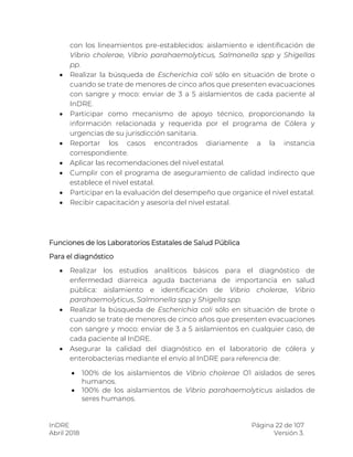 InDRE Página 22 de 107
Abril 2018 Versión 3.
con los lineamientos pre-establecidos: aislamiento e identificación de
Vibrio cholerae, Vibrio parahaemolyticus, Salmonella spp y Shigellas
pp.
 Realizar la búsqueda de Escherichia coli sólo en situación de brote o
cuando se trate de menores de cinco años que presenten evacuaciones
con sangre y moco: enviar de 3 a 5 aislamientos de cada paciente al
InDRE.
 Participar como mecanismo de apoyo técnico, proporcionando la
información relacionada y requerida por el programa de Cólera y
urgencias de su jurisdicción sanitaria.
 Reportar los casos encontrados diariamente a la instancia
correspondiente.
 Aplicar las recomendaciones del nivel estatal.
 Cumplir con el programa de aseguramiento de calidad indirecto que
establece el nivel estatal.
 Participar en la evaluación del desempeño que organice el nivel estatal.
 Recibir capacitación y asesoría del nivel estatal.
Funciones de los Laboratorios Estatales de Salud Pública
Para el diagnóstico
 Realizar los estudios analíticos básicos para el diagnóstico de
enfermedad diarreica aguda bacteriana de importancia en salud
pública: aislamiento e identificación de Vibrio cholerae, Vibrio
parahaemolyticus, Salmonella spp y Shigella spp.
 Realizar la búsqueda de Escherichia coli sólo en situación de brote o
cuando se trate de menores de cinco años que presenten evacuaciones
con sangre y moco: enviar de 3 a 5 aislamientos en cualquier caso, de
cada paciente al InDRE.
 Asegurar la calidad del diagnóstico en el laboratorio de cólera y
enterobacterias mediante el envío al InDRE para referencia de:
 100% de los aislamientos de Vibrio cholerae O1 aislados de seres
humanos.
 100% de los aislamientos de Vibrio parahaemolyticus aislados de
seres humanos.
 