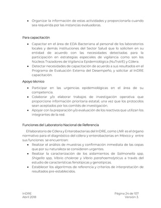 InDRE Página 24 de 107
Abril 2018 Versión 3.
 Organizar la información de estas actividades y proporcionarla cuando
sea requerida por las instancias evaluadoras.
Para capacitación
 Capacitar en el área de EDA Bacteriana al personal de los laboratorios
locales y demás instituciones del Sector Salud que lo soliciten en su
entidad de acuerdo con las necesidades detectadas para la
participación en estrategias especiales de vigilancia como son los
Núcleos Trazadores de Vigilancia Epidemiológica (NuTraVE) y Cólera.
 Detectar necesidades de capacitación de acuerdo a sus resultados en el
Programa de Evaluación Externa del Desempeño, y solicitar al InDRE
capacitación.
Apoyo técnico
 Participar en las urgencias epidemiológicas en el área de su
competencia.
 Colaborar y/o elaborar trabajos de investigación operativa que
proporcione información prioritaria estatal, una vez que los protocolos
sean aceptados por los comités de investigación.
 Apoyar con la preparación y/o evaluación de los reactivos que utilizan los
integrantes de la red.
Funciones del Laboratorio Nacional de Referencia
El laboratorio de Cólera y Enterobacterias del InDRE, como LNR es el órgano
normativo para el diagnóstico del cólera y enterobacterias en México y entre
sus funciones se encuentran:
 Realizar el análisis de muestras y confirmación inmediata de las cepas
que por su naturaleza se consideren urgentes.
 Realizar la caracterización de los aislamientos de Salmonella spp,
Shigella spp, Vibrio cholerae y Vibrio parahaemolyticus a través del
estudio de características fenotípicas y genotípicas.
 Establecer los algoritmos de referencia y criterios de interpretación de
resultados pre-establecidos.
 