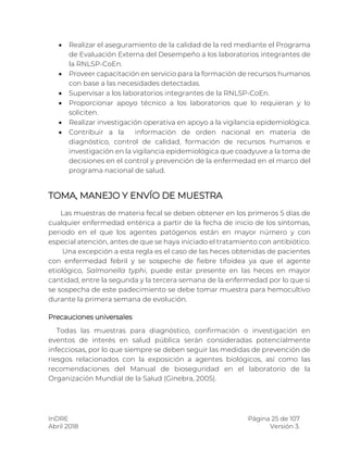 InDRE Página 25 de 107
Abril 2018 Versión 3.
 Realizar el aseguramiento de la calidad de la red mediante el Programa
de Evaluación Externa del Desempeño a los laboratorios integrantes de
la RNLSP-CoEn.
 Proveer capacitación en servicio para la formación de recursos humanos
con base a las necesidades detectadas.
 Supervisar a los laboratorios integrantes de la RNLSP-CoEn.
 Proporcionar apoyo técnico a los laboratorios que lo requieran y lo
soliciten.
 Realizar investigación operativa en apoyo a la vigilancia epidemiológica.
 Contribuir a la información de orden nacional en materia de
diagnóstico, control de calidad, formación de recursos humanos e
investigación en la vigilancia epidemiológica que coadyuve a la toma de
decisiones en el control y prevención de la enfermedad en el marco del
programa nacional de salud.
TOMA, MANEJO Y ENVÍO DE MUESTRA
Las muestras de materia fecal se deben obtener en los primeros 5 días de
cualquier enfermedad entérica a partir de la fecha de inicio de los síntomas,
periodo en el que los agentes patógenos están en mayor número y con
especial atención, antes de que se haya iniciado el tratamiento con antibiótico.
Una excepción a esta regla es el caso de las heces obtenidas de pacientes
con enfermedad febril y se sospeche de fiebre tifoidea ya que el agente
etiológico, Salmonella typhi, puede estar presente en las heces en mayor
cantidad, entre la segunda y la tercera semana de la enfermedad por lo que si
se sospecha de este padecimiento se debe tomar muestra para hemocultivo
durante la primera semana de evolución.
Precauciones universales
Todas las muestras para diagnóstico, confirmación o investigación en
eventos de interés en salud pública serán consideradas potencialmente
infecciosas, por lo que siempre se deben seguir las medidas de prevención de
riesgos relacionados con la exposición a agentes biológicos, así como las
recomendaciones del Manual de bioseguridad en el laboratorio de la
Organización Mundial de la Salud (Ginebra, 2005).
 