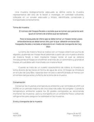 InDRE Página 26 de 107
Abril 2018 Versión 3.
Una muestra biológicamente adecuada se define como la muestra
representativa del sitio de la lesión a investigar, en cantidad suficiente,
colocada en un envase adecuado y limpio, identificada, conservada y
transportada correctamente.
Toma de muestra
El número de hisopos fecales o rectales que se tomen por paciente será
igual al número de análisis que se realizarán.
Para la búsqueda de Vibrio spp se debe tomar un hisopo rectal y para
enterobacterias se debe tomar otro, por lo que deberán enviarse dos
hisopados fecales o rectales al laboratorio en medio de transporte de Cary
Blair.
La toma de materia fecal se realiza con un hisopo estéril con punta de
algodón, pudiendo ser hisopo fecal (obtenido a partir de una muestra directa
de materia fecal), o bien mediante hisopo rectal, el cual se obtiene
introduciendo el hisopo en el esfínter anal más de un centímetro y girando el
hisopo, el cual debe salir manchado con materia fecal.
Cuando se trata de un cuadro característico de cólera, la muestra se
toma directo de las heces en forma de agua de arroz. El hisopo se introduce
en el tubo de Cary Blair, tapando bien el tubo e identificándolo al menos con
el nombre del paciente y la fecha de la toma de la muestra.
Conservación
Conservar las muestras a temperatura ambiente y ser remitidas al LESP o al
InDRE en un periodo máximo de cinco días naturales. No congelar. Cuando la
temperatura ambiente supere los 30 grados centígrados se recomienda
mantener las muestras para su transporte en un ambiente fresco utilizando
refrigerantes para asegurar la viabilidad en las muestras.
Envío y transporte de la muestra
 
