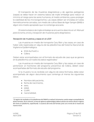 InDRE Página 27 de 107
Abril 2018 Versión 3.
El transporte de las muestras diagnósticas y de agentes patógenos
(cepas) se debe hacer en sistema básico de triple embalaje para reducir al
mínimo el riesgo para los seres humanos, el medio ambiente y para proteger
la viabilidad de los microorganismos. Las cepas deben ser enviadas en tubos
herméticamente cerrados, con medio de cultivo Base de Agar Sangre (BAB) o
algún otro medio apropiado que no contenga azúcares.
El sistema básico de triple embalaje se encuentra descrito en el Manual
para la toma, envío y recepción de muestras para diagnóstico.
Recepción de muestras y cepas en el LESP
Las muestras en medio de transporte Cary Blair y las cepas, en caso de
haber sido registradas en alguna de las plataformas del Sistema Nacional de
Vigilancia Epidemiológica:
 EDA-NuTraVE o
 Cólera
Deben estar acompañadas con el formato de estudio de caso que se genera
en la plataforma con todos los datos registrados.1
Las muestras en medio de transporte Cary Blair y las cepas, en caso de
pertenecer al monitoreo del programa preventivo de Cólera, deben estar
acompañadas del formato de estudio del programa.
Si la muestra no es recibida con alguno de estos formatos, debe estar
acompañado de algún documento que contenga al menos los siguientes
datos:
 Nombre del paciente,
 fecha de nacimiento,
 sexo,
 edad,
 CURP,
 nacionalidad,
1
El registro de resultados en las plataformas del SINAVE se realizará únicamente cuando vengan acompañadas de
dichos formatos. De lo contrario, el área de vigilancia epidemiológica deberá solicitar de manera oficial el registro
del mismo en plataforma, especificando la ausencia del envío del formato junto con el envío de la muestra de
manera inicial.
 