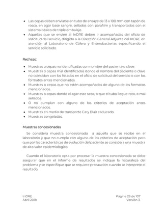 InDRE Página 29 de 107
Abril 2018 Versión 3.
 Las cepas deben enviarse en tubo de ensaye de 13 x 100 mm con tapón de
rosca, en agar base sangre, sellados con parafilm y transportadas con el
sistema básico de triple embalaje.
 Aquellas que se envíen al InDRE deben ir acompañadas del oficio de
solicitud del servicio, dirigido a la Dirección General Adjunta del InDRE en
atención al Laboratorio de Cólera y Enterobacterias especificando el
servicio solicitado.
Rechazo:
 Muestras o cepas no identificadas con nombre del paciente o clave.
 Muestras o cepas mal identificadas donde el nombre del paciente o clave
no coincidan con los listados en el oficio de solicitud del servicio o con los
formatos antes mencionados.
 Muestras o cepas que no estén acompañadas de alguno de los formatos
mencionados.
 Muestras o cepas donde el agar este seco, o que el tubo llegue roto, o mal
sellados.
 O no cumplan con alguno de los criterios de aceptación antes
mencionados.
 Muestras en medio de transporte Cary Blair caducado.
 Muestras congeladas.
Muestras concesionadas
Se considera muestra concesionada a aquella que se recibe en el
laboratorio y que no cumple con alguno de los criterios de aceptación pero
que por las características de evolución del paciente se considera una muestra
de alto valor epidemiológico.
Cuando el laboratorio opta por procesar la muestra concesionada se debe
asegurar que en el informe de resultados se indique la naturaleza del
problema y se especifique que se requiere precaución cuando se interprete el
resultado.
 