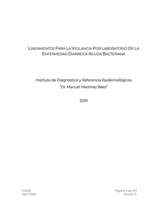 InDRE Página 3 de 107
Abril 2018 Versión 3.
LINEAMIENTOS PARA LA VIGILANCIA POR LABORATORIO DE LA
ENFERMEDAD DIARREICA AGUDA BACTERIANA
Instituto de Diagnóstico y Referencia Epidemiológicos
“Dr. Manuel Martínez Báez”
2018
 