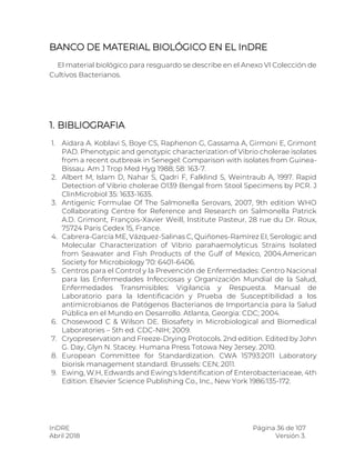 InDRE Página 36 de 107
Abril 2018 Versión 3.
BANCO DE MATERIAL BIOLÓGICO EN EL InDRE
El material biológico para resguardo se describe en el Anexo VI Colección de
Cultivos Bacterianos.
1. BIBLIOGRAFIA
1. Aidara A. Koblavi S, Boye CS, Raphenon G, Gassama A, Girmoni E, Grimont
PAD. Phenotypic and genotypic characterization of Vibrio cholerae isolates
from a recent outbreak in Senegel: Comparison with isolates from Guinea-
Bissau. Am J Trop Med Hyg 1988; 58: 163-7.
2. Albert M, Islam D, Nahar S, Qadri F, Falklind S, Weintraub A, 1997. Rapid
Detection of Vibrio cholerae O139 Bengal from Stool Specimens by PCR. J
ClinMicrobiol 35: 1633-1635.
3. Antigenic Formulae Of The Salmonella Serovars, 2007, 9th edition WHO
Collaborating Centre for Reference and Research on Salmonella Patrick
A.D. Grimont, François-Xavier Weill, Institute Pasteur, 28 rue du Dr. Roux,
75724 Paris Cedex 15, France.
4. Cabrera-García ME, Vázquez-Salinas C, Quiñones-Ramírez EI, Serologic and
Molecular Characterization of Vibrio parahaemolyticus Strains Isolated
from Seawater and Fish Products of the Gulf of Mexico, 2004.American
Society for Microbiology 70: 6401-6406.
5. Centros para el Control y la Prevención de Enfermedades: Centro Nacional
para las Enfermedades Infecciosas y Organización Mundial de la Salud,
Enfermedades Transmisibles: Vigilancia y Respuesta. Manual de
Laboratorio para la Identificación y Prueba de Susceptibilidad a los
antimicrobianos de Patógenos Bacterianos de Importancia para la Salud
Pública en el Mundo en Desarrollo. Atlanta, Georgia: CDC; 2004.
6. Chosewood C & Wilson DE. Biosafety in Microbiological and Biomedical
Laboratories – 5th ed. CDC-NIH; 2009.
7. Cryopreservation and Freeze-Drying Protocols. 2nd edition. Edited by John
G. Day, Glyn N. Stacey. Humana Press Totowa Ney Jersey. 2010.
8. European Committee for Standardization. CWA 15793:2011 Laboratory
biorisk management standard. Brussels: CEN; 2011.
9. Ewing, W.H, Edwards and Ewing's Identification of Enterobacteriaceae, 4th
Edition. Elsevier Science Publishing Co., Inc., New York 1986:135-172.
 