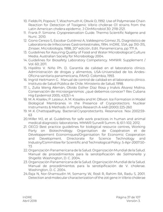 InDRE Página 37 de 107
Abril 2018 Versión 3.
10. Fields PI, Popovic T, Wachsmuth K, Olsvik O, 1992. Use of Polymerase Chain
Reaction for Detection of Toxigenic Vibrio cholerae O1 strains from the
Latin American cholera epidemic. J ClinMicrobiol 30: 2118-2121.
11. Frank P. Simione. Cryopreservation Guide. Thermo Scientific Nalgene and
Nunc. 2010.
12. Giono Cerezo S, Escobar Gutiérrez A, Valdespino Gómez JS, Diagnóstico de
Laboratorio de Infecciones Gastrointestinales, 1994. InDRE, SSA, pp 310-315,
Zinsser, Microbiología, 1998, 20ª edición, Edit. Panamericana, pp 771 A.
13. Guidelines for Assuring Quality of Food and Water Microbiological Culture
Media. Australian Society for Microbiology 2004.
14. Guidelines for Biosafety Laboratory Competency. MMWR. Supplement /
Vol. 60; 2011.
15. Hipólito V. Niño Ph. D. Garantía de calidad en el laboratorio clínico.
Administración de drogas y alimentos, USA-Universidad de los Andes-
Oficina sanitaria panamericana, PAHO. Colombia, 1993.
16. Ingrid Heitmann G. Manual de control de calidad en el laboratorio clínico.
Instituto de Salud Pública de Chile. Ministerio de Salud, 1998.
17. L. Zulia Weng Alemán, Olvido Esther Díaz Rosa y Inalvis Álvarez Molina.
Conservación de microorganismos: ¿qué debemos conocer? Rev Cubana
Hig Epidemiol 2005; 43(3):1-4
18. M. A. Kiselev, P. Lesieur, A. M. Kisselev and M. Ollivon. Ice Formation in Model
Biological Membranes in the Presence of Cryoprotectors. Nuclear
Instruments & Methods in Physics Research A 448 (2000) 225-260
19. M .K. Chattopadhyay. Bacterial Cryoprotectants. Resonance. Nov. 2002:59-
63
20.Miller MJ, et al. Guidelines for safe work practices in human and animal
medical diagnostic laboratories. MMWR Surveill Summ. 6; 61:1-102; 2012.
21. OECD Best practice guidelines for biological resource centres, Working
Party on Biotechnology. Organisation de Coopération et de
Développement Economiques/Organisation for Economic Cooperation
and Development. Directorate for Science Technology and
Industry/Committee for Scientific and Technological Policy. 5-Apr-2007:50-
73
22. Organización Panamericana de la Salud. Organización Mundial de la Salud.
Manual de procedimientos para la serotipificación de Salmonella y
Shigella. Washington, D. C. 2004.
23. Organización Panamericana de la Salud. Organización Mundial de la Salud.
Manual de procedimientos para la serotipificación de V. cholerae.
Washington, D. C. 2004.
24.Raja N, Nor-Shamsudin M, Somarny W, Rosli R, Rahim RA, Radu S, 2001.
Detection and molecular characterization of the zot gene in Vibrio cholerae
 