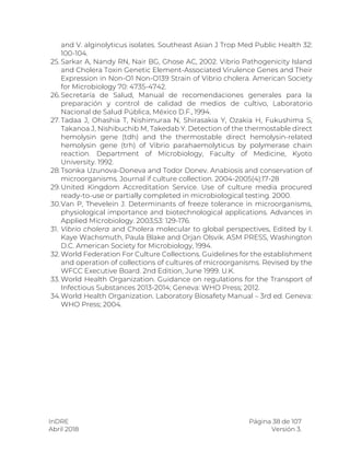 InDRE Página 38 de 107
Abril 2018 Versión 3.
and V. alginolyticus isolates. Southeast Asian J Trop Med Public Health 32:
100-104.
25. Sarkar A, Nandy RN, Nair BG, Ghose AC, 2002. Vibrio Pathogenicity Island
and Cholera Toxin Genetic Element-Associated Virulence Genes and Their
Expression in Non-O1 Non-O139 Strain of Vibrio cholera. American Society
for Microbiology 70: 4735-4742.
26.Secretaría de Salud, Manual de recomendaciones generales para la
preparación y control de calidad de medios de cultivo, Laboratorio
Nacional de Salud Pública, México D.F., 1994.
27. Tadaa J, Ohashia T, Nishimuraa N, Shirasakia Y, Ozakia H, Fukushima S,
Takanoa J, Nishibuchib M, Takedab Y. Detection of the thermostable direct
hemolysin gene (tdh) and the thermostable direct hemolysin-related
hemolysin gene (trh) of Vibrio parahaemolyticus by polymerase chain
reaction. Department of Microbiology, Faculty of Medicine, Kyoto
University. 1992.
28.Tsonka Uzunova-Doneva and Todor Donev. Anabiosis and conservation of
microorganisms. Journal if culture collection. 2004-2005(4):17-28
29.United Kingdom Accreditation Service. Use of culture media procured
ready-to-use or partially completed in microbiological testing. 2000.
30.Van P, Thevelein J. Determinants of freeze tolerance in microorganisms,
physiological importance and biotechnological applications. Advances in
Applied Microbiology. 2003;53: 129-176.
31. Vibrio cholera and Cholera molecular to global perspectives, Edited by I.
Kaye Wachsmuth, Paula Blake and Orjan Olsvik. ASM PRESS, Washington
D.C. American Society for Microbiology, 1994.
32. World Federation For Culture Collections. Guidelines for the establishment
and operation of collections of cultures of microorganisms. Revised by the
WFCC Executive Board. 2nd Edition, June 1999. U.K.
33. World Health Organization. Guidance on regulations for the Transport of
Infectious Substances 2013-2014; Geneva: WHO Press; 2012.
34.World Health Organization. Laboratory Biosafety Manual – 3rd ed. Geneva:
WHO Press; 2004.
 