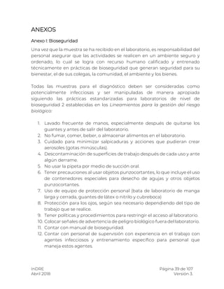 InDRE Página 39 de 107
Abril 2018 Versión 3.
ANEXOS
Anexo I: Bioseguridad
Una vez que la muestra se ha recibido en el laboratorio, es responsabilidad del
personal asegurar que las actividades se realicen en un ambiente seguro y
ordenado, lo cual se logra con recurso humano calificado y entrenado
técnicamente en prácticas de bioseguridad que generan seguridad para su
bienestar, el de sus colegas, la comunidad, el ambiente y los bienes.
Todas las muestras para el diagnóstico deben ser consideradas como
potencialmente infecciosas y ser manipuladas de manera apropiada
siguiendo las prácticas estandarizadas para laboratorios de nivel de
bioseguridad 2 establecidas en los Lineamientos para la gestión del riesgo
biológico:
1. Lavado frecuente de manos, especialmente después de quitarse los
guantes y antes de salir del laboratorio.
2. No fumar, comer, beber, o almacenar alimentos en el laboratorio.
3. Cuidado para minimizar salpicaduras y acciones que pudieran crear
aerosoles (gotas minúsculas).
4. Descontaminación de superficies de trabajo después de cada uso y ante
algún derrame.
5. No usar la pipeta por medio de succión oral.
6. Tener precauciones al usar objetos punzocortantes, lo que incluye el uso
de contenedores especiales para desecho de agujas y otros objetos
punzocortantes.
7. Uso de equipo de protección personal (bata de laboratorio de manga
larga y cerrada, guantes de látex o nitrilo y cubreboca)
8. Protección para los ojos, según sea necesario dependiendo del tipo de
trabajo que se realice.
9. Tener políticas y procedimientos para restringir el acceso al laboratorio.
10. Colocar señales de advertencia de peligro biológico fuera del laboratorio.
11. Contar con manual de bioseguridad.
12. Contar con personal de supervisión con experiencia en el trabajo con
agentes infecciosos y entrenamiento específico para personal que
maneja estos agentes.
 