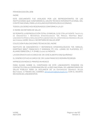 InDRE Página 4 de 107
Abril 2018 Versión 3.
PRIMERA EDICIÓN. 2018
INDRE
ESTE DOCUMENTO FUE AVALADO POR LOS REPRESENTANTES DE LAS
INSTITUCIONES QUE CONFORMAN EL GRUPO TÉCNICO INTERINSTITUCIONAL DEL
COMITÉ NACIONAL PARA LA VIGILANCIA EPIDEMIOLÓGICA (CONAVE).
TODOS LOS DERECHOS RESERVADOS CONFORME A LA LEY
© INDRE-SECRETARÍA DE SALUD
SE PERMITE LA REPRODUCCIÓN TOTAL O PARCIAL SI SE CITA LA FUENTE: “INSTITUTO
DE DIAGNÓSTICO Y REFERENCIA EPIDEMIOLÓGICOS “DR. MANUEL MARTÍNEZ BÁEZ”.
LINEAMIENTOS PARA LA VIGILANCIA POR LABORATORIO DE LA ENFERMEDAD DIARREICA AGUDA
BACTERIANA, INDRE. MÉXICO: SECRETARÍA DE SALUD; 2018”
COLECCIÓN PUBLICACIONES TÉCNICAS DEL INDRE
INSTITUTO DE DIAGNÓSTICO Y REFERENCIA EPIDEMIOLÓGICOS “DR. MANUEL
MARTÍNEZ BÁEZ” FRANCISCO P MIRANDA 177, COL. LOMAS DE PLATEROS, D.T.
ÁLVARO OBREGÓN, C. P. 01480, CIUDAD DE MÉXICO.
LA EDICIÓN ESTUVO A CARGO DE: DR. JOSÉ ALBERTO DÍAZ QUIÑÓNEZ
EL DISEÑO ESTUVO A CARGO DE: DR. JUAN FRANCISCO ROMÁN PEDROZA
IMPRESO EN MÉXICO. PRINTED IN MEXICO
PARA DUDAS SOBRE EL CONTENIDO DE ESTE LINEAMIENTO PONERSE EN
CONTACTO CON LA COORDINACIÓN DE LA RED NACIONAL DE LABORATORIOS DE
SALUD PÚBLICA PARA LA VIGILANCIA DE LA ENFERMEDAD DIARREICA AGUDA
BACTERIANA A TRAVÉS DEL CORREO: alma.buelna@salud.gob.mx CON EL ASUNTO:
REVISIÓN DE LINEAMIENTOS
 