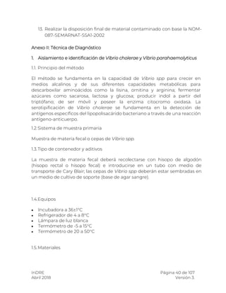 InDRE Página 40 de 107
Abril 2018 Versión 3.
13. Realizar la disposición final de material contaminado con base la NOM-
087-SEMARNAT-SSA1-2002
Anexo II: Técnica de Diagnóstico
1. Aislamiento e identificación de Vibrio cholerae y Vibrio parahaemolyticus
1.1. Principio del método
El método se fundamenta en la capacidad de Vibrio spp para crecer en
medios alcalinos y de sus diferentes capacidades metabólicas para
descarboxilar aminoácidos como la lisina, ornitina y arginina; fermentar
azúcares como sacarosa, lactosa y glucosa; producir indol a partir del
triptófano; de ser móvil y poseer la enzima citocromo oxidasa. La
serotipificación de Vibrio cholerae se fundamenta en la detección de
antígenos específicos del lipopolisacárido bacteriano a través de una reacción
antígeno-anticuerpo.
1.2.Sistema de muestra primaria
Muestra de materia fecal o cepas de Vibrio spp.
1.3.Tipo de contenedor y aditivos
La muestra de materia fecal deberá recolectarse con hisopo de algodón
(hisopo rectal o hisopo fecal) e introducirse en un tubo con medio de
transporte de Cary Blair; las cepas de Vibrio spp deberán estar sembradas en
un medio de cultivo de soporte (base de agar sangre).
1.4.Equipos
 Incubadora a 36±1°C
 Refrigerador de 4 a 8°C
 Lámpara de luz blanca
 Termómetro de -5 a 15°C
 Termómetro de 20 a 50°C
1.5.Materiales
 