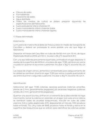 InDRE Página 42 de 107
Abril 2018 Versión 3.
 Cloruro de sodio
 Formaldehido
 Hipoclorito de sodio.
 Agua destilada.
 Todos los medios de cultivo se deben preparar siguiendo las
especificaciones del fabricante.
 Suero polivalente Vibrio cholerae O1.
 Suero monovalente Vibrio cholerae Inaba.
 Suero monovalente Vibrio cholerae Ogawa.
1.7.Pasos del método
Aislamiento
La muestra de materia fecal debe ser fresca y estar en medio de transporte de
Cary-Blair y deberá ser procesada lo antes posible una vez que llega al
laboratorio.
Depositar el hisopo del Cary-Blair en tubo de 16x150 mm con 10 mL de Agua
Peptonada Alcalina (APA), pH 9.0 e incubar a 36 +1°C durante 6-8 h.
Con una asa redonda previamente quemada y enfriada en el agar depositar 3
asadas de la superficie del APA en una placa de agar TCBS, sembrar por estría
cruzada sin quemar el asa entre cuadrantes. Incubar a 36+1°C durante 18 a 24
h.
Las cepas de origen clínico, alimentos o ambientales para aseguramiento de
la calidad se siembran directo en agar TCBS por estría cruzada quemando el
asa entre el primer o segundo cuadrante. Incubar a 36+1°C durante 18 a 24 h.
Identificación
Seleccionar del agar TCBS colonias, sacarosa positivas (colonias amarillas,
planas de 2 mm, generalmente pegajosas) y/o sacarosas negativas (colonias
verdes, de 2 mm, generalmente pegajosas).
Quemar una asa en punta y enfriar en un extremo de la placa donde no haya
crecimiento, tomar la colonia sin extender en el agar (con esta única colonia
se siembran todas las pruebas bioquímicas), inocular en tubo de caldo
arginina (CA) y caldo peptonado (CP), depositando el inóculo, MIO picadura
hasta el fondo, TSI, LIA y tubo de BAB, picadura hasta el fondo y estría en la
superficie (las bioquímicas que se utilicen para identificar las colonias verdes
 