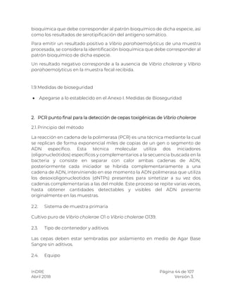 InDRE Página 44 de 107
Abril 2018 Versión 3.
bioquímica que debe corresponder al patrón bioquímico de dicha especie, así
como los resultados de serotipificación del antígeno somático.
Para emitir un resultado positivo a Vibrio parahaemolyticus de una muestra
procesada, se considera la identificación bioquímica que debe corresponder al
patrón bioquímico de dicha especie.
Un resultado negativo corresponde a la ausencia de Vibrio cholerae y Vibrio
parahaemolyticus en la muestra fecal recibida.
1.9.Medidas de bioseguridad
 Apegarse a lo establecido en el Anexo I. Medidas de Bioseguridad
2. PCR punto final para la detección de cepas toxigénicas de Vibrio cholerae
2.1.Principio del método
La reacción en cadena de la polimerasa (PCR) es una técnica mediante la cual
se replican de forma exponencial miles de copias de un gen o segmento de
ADN específico. Esta técnica molecular utiliza dos iniciadores
(oligonucleótidos) específicos y complementarios a la secuencia buscada en la
bacteria y consiste en separar con calor ambas cadenas de ADN,
posteriormente cada iniciador se hibrida complementariamente a una
cadena de ADN, interviniendo en ese momento la ADN polimerasa que utiliza
los desoxioligonucleotidos (dNTPs) presentes para sintetizar a su vez dos
cadenas complementarias a las del molde. Este proceso se repite varias veces,
hasta obtener cantidades detectables y visibles del ADN presente
originalmente en las muestras.
2.2. Sistema de muestra primaria
Cultivo puro de Vibrio cholerae O1 o Vibrio cholerae O139.
2.3. Tipo de contenedor y aditivos
Las cepas deben estar sembradas por aislamiento en medio de Agar Base
Sangre sin aditivos.
2.4. Equipo
 