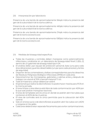 InDRE Página 48 de 107
Abril 2018 Versión 3.
2.8. Interpretación por laboratorio
Presencia de una banda de aproximadamente 564pb indica la presencia del
gen de la subunidad A de la toxina colérica.
Presencia de una banda de aproximadamente 460pb indica la presencia del
gen de la subunidad B de la toxina colérica.
Presencia de una banda de aproximadamente 314pb indica la presencia del
gen de la toxina accesoria ace.
Presencia de una banda de aproximadamente 1083pb indica la presencia del
gen de la toxina accesoria zot.
2.9. Medidas de bioseguridad específicas
 Todas las muestras y controles deben manejarse como potencialmente
infecciosos y analizarse en un laboratorio de bioseguridad Nivel 2 (BSL-2)
dentro de un gabinete de bioseguridad tipo II 2A.
 El analista debe usar equipo de protección personal, bata (una para cada
área del proceso), guantes desechables (un par para cada proceso) y lentes
de seguridad.
 Disponer de los contenedores y bolsas correspondientes para los desechos
de Residuos Peligrosos Biológico-Infecciosos (RPBI) en cada área.
 Descontaminar las micropipetas, gabinetes y cabinas antes y después de
trabajar con etanol al 70% o benzal-metanol 1:1 v/v.
 Todo el material a utilizar deberá ser estéril.
 El personal que realice la electroforesis no podrá hacer mezcla para PCR en
la misma jornada.
 El área limpia o área blanca está libre de toda contaminación por ADN por
lo que solo podrán manejarse reactivos.
 El área de templados será la única en donde se podrán abrir los tubos que
contienen el ADN de las muestras.
 El área de controles será la única permitida para la colocación del ADN
control.
 Solo en el área sucia o de electroforesis se podrán abrir los tubos con cADN
y cargarse en los geles.
 Cada área deberá estar separada físicamente para evitar contaminaciones.
 