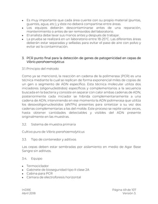 InDRE Página 49 de 107
Abril 2018 Versión 3.
 Es muy importante que cada área cuente con su propio material (puntas,
guantes, agua, etc.), y éste no deberá compartirse entre áreas.
 Los equipos deberán descontaminarse antes de una reparación,
mantenimiento o antes de ser removidos del laboratorio.
 El analista debe lavar sus manos antes y después de trabajar.
 La prueba se realizará en un laboratorio entre 18-25°C. Las diferentes áreas
deberán estar separadas y selladas para evitar el paso de aire con polvo y
evitar así la contaminación.
3. PCR punto final para la detección de genes de patogenicidad en cepas de
Vibrio parahaemolyticus
3.1.Principio del método
Como ya se mencionó, la reacción en cadena de la polimerasa (PCR) es una
técnica mediante la cual se replican de forma exponencial miles de copias de
un gen o segmento de ADN específico. Esta técnica molecular utiliza dos
iniciadores (oligonucleótidos) específicos y complementarios a la secuencia
buscada en la bacteria y consiste en separar con calor ambas cadenas de ADN,
posteriormente cada iniciador se hibrida complementariamente a una
cadena de ADN, interviniendo en ese momento la ADN polimerasa que utiliza
los desoxioligonucleotidos (dNTPs) presentes para sintetizar a su vez dos
cadenas complementarias a las del molde. Este proceso se repite varias veces,
hasta obtener cantidades detectables y visibles del ADN presente
originalmente en las muestras.
3.2. Sistema de muestra primaria
Cultivo puro de Vibrio parahaemolyticus
3.3. Tipo de contenedor y aditivos
Las cepas deben estar sembradas por aislamiento en medio de Agar Base
Sangre sin aditivos.
3.4. Equipo
 Termociclador
 Gabinete de bioseguridad tipo II clase 2A
 Cabina para PCR
 Cámara de electroforesis horizontal
 
