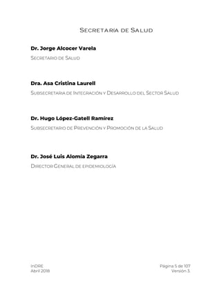 InDRE Página 5 de 107
Abril 2018 Versión 3.
SECRETARÍA DE SALUD
Dr. Jorge Alcocer Varela
SECRETARIO DE SALUD
Dra. Asa Cristina Laurell
SUBSECRETARIA DE INTEGRACIÓN Y DESARROLLO DEL SECTOR SALUD
Dr. Hugo López-Gatell Ramírez
SUBSECRETARIO DE PREVENCIÓN Y PROMOCIÓN DE LA SALUD
Dr. José Luis Alomía Zegarra
DIRECTOR GENERAL DE EPIDEMIOLOGÍA
 