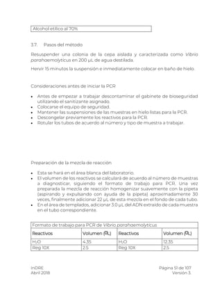 InDRE Página 51 de 107
Abril 2018 Versión 3.
Alcohol etílico al 70%
3.7. Pasos del método
Resuspender una colonia de la cepa aislada y caracterizada como Vibrio
parahaemolyticus en 200 µL de agua destilada.
Hervir 15 minutos la suspensión e inmediatamente colocar en baño de hielo.
Consideraciones antes de iniciar la PCR
 Antes de empezar a trabajar descontaminar el gabinete de bioseguridad
utilizando el sanitizante asignado.
 Colocarse el equipo de seguridad.
 Mantener las suspensiones de las muestras en hielo listas para la PCR.
 Descongelar previamente los reactivos para la PCR.
 Rotular los tubos de acuerdo al número y tipo de muestra a trabajar.
Preparación de la mezcla de reacción
 Esta se hará en el área blanca del laboratorio.
 El volumen de los reactivos se calculará de acuerdo al número de muestras
a diagnosticar, siguiendo el formato de trabajo para PCR. Una vez
preparada la mezcla de reacción homogenizar suavemente con la pipeta
(aspirando y expulsando con ayuda de la pipeta) aproximadamente 30
veces, finalmente adicionar 22 µL de esta mezcla en el fondo de cada tubo.
 En el área de templados, adicionar 3.0 µL del ADN extraído de cada muestra
en el tubo correspondiente.
Formato de trabajo para PCR de Vibrio parahaemolyticus
Reactivos Volumen ( L) Reactivos Volumen ( L)
H2O 4.35 H2O 12.35
Reg 10X 2.5 Reg 10X 2.5
 