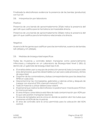 InDRE Página 53 de 107
Abril 2018 Versión 3.
Finalizada la electroforesis evidenciar la presencia de las bandas (productos)
con luz UV.
3.8. Interpretación por laboratorio
Positivo:
Presencia de una banda de aproximadamente 251pb indica la presencia del
gen tdh que codifica para la hemolisina termoestable directa.
Presencia de una banda de aproximadamente 250pb indica la presencia del
gen trh que codifica para la termolisina relacionada a la directa.
Negativo:
Ausencia de los genes que codifican para las termolisinas, ausencia de bandas
tdh (251pb) y trh (250pb).
3.9. Medidas de bioseguridad específicas
Todas las muestras y controles deben manejarse como potencialmente
infecciosos y trabajarse en un Laboratorio de Bioseguridad Nivel 2 (BSL-2)
dentro de un gabinete de bioseguridad tipo II 2A.
 El analista debe usar su equipo de protección personal, bata (una para cada
área del proceso), guantes desechables (un par para cada proceso) y lentes
de seguridad.
 Disponer de los contenedores y bolsas correspondientes para los desechos
RPBI en cada área.
 Descontaminar las micropipetas, gabinetes y cabinas antes y después de
trabajar con etanol al 70% o benzal-metanol 1:1 v/v.
 Todo el material a utilizar deberá estar estéril.
 El personal que realice la electroforesis no podrá hacer mezcla para PCR en
la misma jornada.
 El área limpia o área blanca está libre de toda contaminación por ADN por
lo que solo podrán manejarse reactivos.
 El área de templados será la única en donde se podrán abrir los tubos que
contienen el ADN de las muestras.
 El área de controles será la única permitida para la colocación del ADN
control.
 