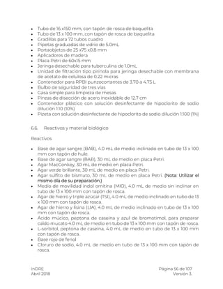 InDRE Página 56 de 107
Abril 2018 Versión 3.
 Tubo de 16 x150 mm, con tapón de rosca de baquelita
 Tubo de 13 x 100 mm, con tapón de rosca de baquelita
 Gradillas para 72 tubos cuadro
 Pipetas graduadas de vidrio de 5.0mL
 Portaobjetos de 25 x75 x0.8 mm
 Aplicadores de madera
 Placa Petri de 60x15 mm
 Jeringa desechable para tuberculina de 1.0mL
 Unidad de filtración tipo pirinola para jeringa desechable con membrana
de acetato de celulosa de 0.22 micras
 Contenedor para RPBI punzocortantes de 3.70 a 4.75 L
 Bulbo de seguridad de tres vías
 Gasa simple para limpieza de mesas
 Pinzas de disección de acero inoxidable de 12.7 cm
 Contenedor plástico con solución desinfectante de hipoclorito de sodio
dilución 1:10 (10%)
 Pizeta con solución desinfectante de hipoclorito de sodio dilución 1:100 (1%)
6.6. Reactivos y material biológico
Reactivos
 Base de agar sangre (BAB), 4.0 mL de medio inclinado en tubo de 13 x 100
mm con tapón de hule.
 Base de agar sangre (BAB), 30 mL de medio en placa Petri.
 Agar MacConkey, 30 mL de medio en placa Petri.
 Agar verde brillante, 30 mL de medio en placa Petri.
 Agar sulfito de bismuto, 30 mL de medio en placa Petri. (Nota: Utilizar el
mismo día de su preparación.)
 Medio de movilidad indol ornitina (MIO), 4.0 mL de medio sin inclinar en
tubo de 13 x 100 mm con tapón de rosca.
 Agar de hierro y triple azúcar (TSI), 4.0 mL de medio inclinado en tubo de 13
x 100 mm con tapón de rosca.
 Agar de hierro y lisina (LIA), 4.0 mL de medio inclinado en tubo de 13 x 100
mm con tapón de rosca.
 Ácido múcico, peptona de caseína y azul de bromotimol, para preparar
caldo mucato 4.0 mL de medio en tubo de 13 x 100 mm con tapón de rosca.
 L-sorbitol, peptona de caseína, 4.0 mL de medio en tubo de 13 x 100 mm
con tapón de rosca.
 Base rojo de fenol
 Cloruro de sodio, 4.0 mL de medio en tubo de 13 x 100 mm con tapón de
rosca.
 