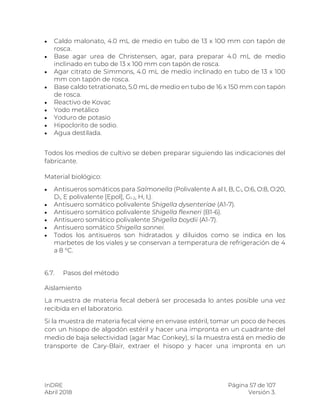 InDRE Página 57 de 107
Abril 2018 Versión 3.
 Caldo malonato, 4.0 mL de medio en tubo de 13 x 100 mm con tapón de
rosca.
 Base agar urea de Christensen, agar, para preparar 4.0 mL de medio
inclinado en tubo de 13 x 100 mm con tapón de rosca.
 Agar citrato de Simmons, 4.0 mL de medio inclinado en tubo de 13 x 100
mm con tapón de rosca.
 Base caldo tetrationato, 5.0 mL de medio en tubo de 16 x 150 mm con tapón
de rosca.
 Reactivo de Kovac
 Yodo metálico
 Yoduro de potasio
 Hipoclorito de sodio.
 Agua destilada.
Todos los medios de cultivo se deben preparar siguiendo las indicaciones del
fabricante.
Material biológico:
 Antisueros somáticos para Salmonella (Polivalente A al I, B, C1, O:6, O:8, O:20,
D1, E polivalente [Epol], G1-2, H, I,).
 Antisuero somático polivalente Shigella dysenteriae (A1-7).
 Antisuero somático polivalente Shigella flexneri (B1-6).
 Antisuero somático polivalente Shigella boydii (A1-7).
 Antisuero somático Shigella sonnei.
 Todos los antisueros son hidratados y diluidos como se indica en los
marbetes de los viales y se conservan a temperatura de refrigeración de 4
a 8 °C.
6.7. Pasos del método
Aislamiento
La muestra de materia fecal deberá ser procesada lo antes posible una vez
recibida en el laboratorio.
Si la muestra de materia fecal viene en envase estéril, tomar un poco de heces
con un hisopo de algodón estéril y hacer una impronta en un cuadrante del
medio de baja selectividad (agar Mac Conkey), si la muestra está en medio de
transporte de Cary-Blair, extraer el hisopo y hacer una impronta en un
 